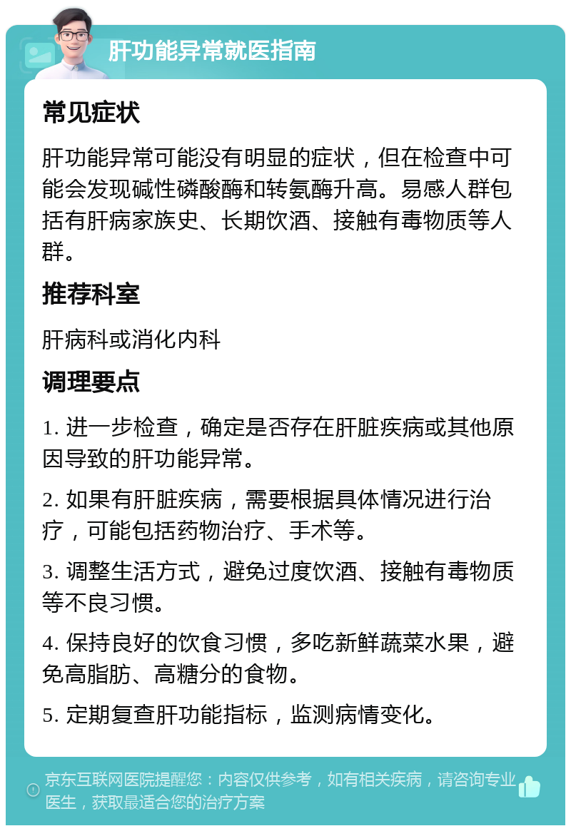 肝功能异常就医指南 常见症状 肝功能异常可能没有明显的症状，但在检查中可能会发现碱性磷酸酶和转氨酶升高。易感人群包括有肝病家族史、长期饮酒、接触有毒物质等人群。 推荐科室 肝病科或消化内科 调理要点 1. 进一步检查，确定是否存在肝脏疾病或其他原因导致的肝功能异常。 2. 如果有肝脏疾病，需要根据具体情况进行治疗，可能包括药物治疗、手术等。 3. 调整生活方式，避免过度饮酒、接触有毒物质等不良习惯。 4. 保持良好的饮食习惯，多吃新鲜蔬菜水果，避免高脂肪、高糖分的食物。 5. 定期复查肝功能指标，监测病情变化。