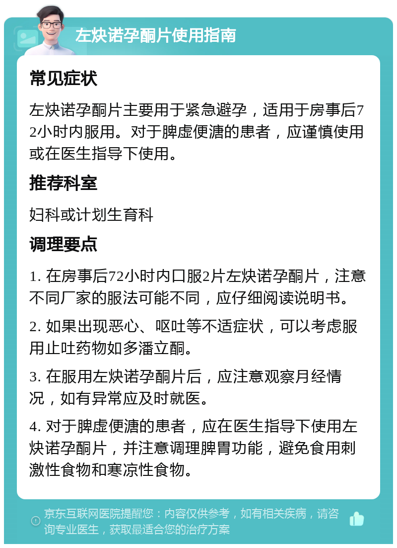 左炔诺孕酮片使用指南 常见症状 左炔诺孕酮片主要用于紧急避孕，适用于房事后72小时内服用。对于脾虚便溏的患者，应谨慎使用或在医生指导下使用。 推荐科室 妇科或计划生育科 调理要点 1. 在房事后72小时内口服2片左炔诺孕酮片，注意不同厂家的服法可能不同，应仔细阅读说明书。 2. 如果出现恶心、呕吐等不适症状，可以考虑服用止吐药物如多潘立酮。 3. 在服用左炔诺孕酮片后，应注意观察月经情况，如有异常应及时就医。 4. 对于脾虚便溏的患者，应在医生指导下使用左炔诺孕酮片，并注意调理脾胃功能，避免食用刺激性食物和寒凉性食物。