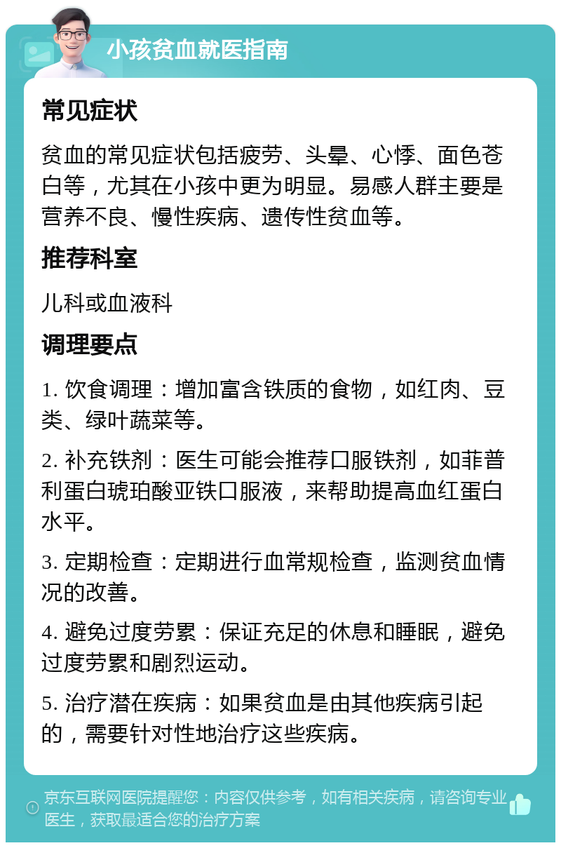 小孩贫血就医指南 常见症状 贫血的常见症状包括疲劳、头晕、心悸、面色苍白等，尤其在小孩中更为明显。易感人群主要是营养不良、慢性疾病、遗传性贫血等。 推荐科室 儿科或血液科 调理要点 1. 饮食调理：增加富含铁质的食物，如红肉、豆类、绿叶蔬菜等。 2. 补充铁剂：医生可能会推荐口服铁剂，如菲普利蛋白琥珀酸亚铁口服液，来帮助提高血红蛋白水平。 3. 定期检查：定期进行血常规检查，监测贫血情况的改善。 4. 避免过度劳累：保证充足的休息和睡眠，避免过度劳累和剧烈运动。 5. 治疗潜在疾病：如果贫血是由其他疾病引起的，需要针对性地治疗这些疾病。