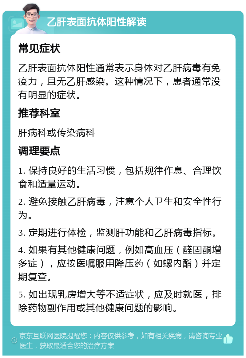 乙肝表面抗体阳性解读 常见症状 乙肝表面抗体阳性通常表示身体对乙肝病毒有免疫力，且无乙肝感染。这种情况下，患者通常没有明显的症状。 推荐科室 肝病科或传染病科 调理要点 1. 保持良好的生活习惯，包括规律作息、合理饮食和适量运动。 2. 避免接触乙肝病毒，注意个人卫生和安全性行为。 3. 定期进行体检，监测肝功能和乙肝病毒指标。 4. 如果有其他健康问题，例如高血压（醛固酮增多症），应按医嘱服用降压药（如螺内酯）并定期复查。 5. 如出现乳房增大等不适症状，应及时就医，排除药物副作用或其他健康问题的影响。