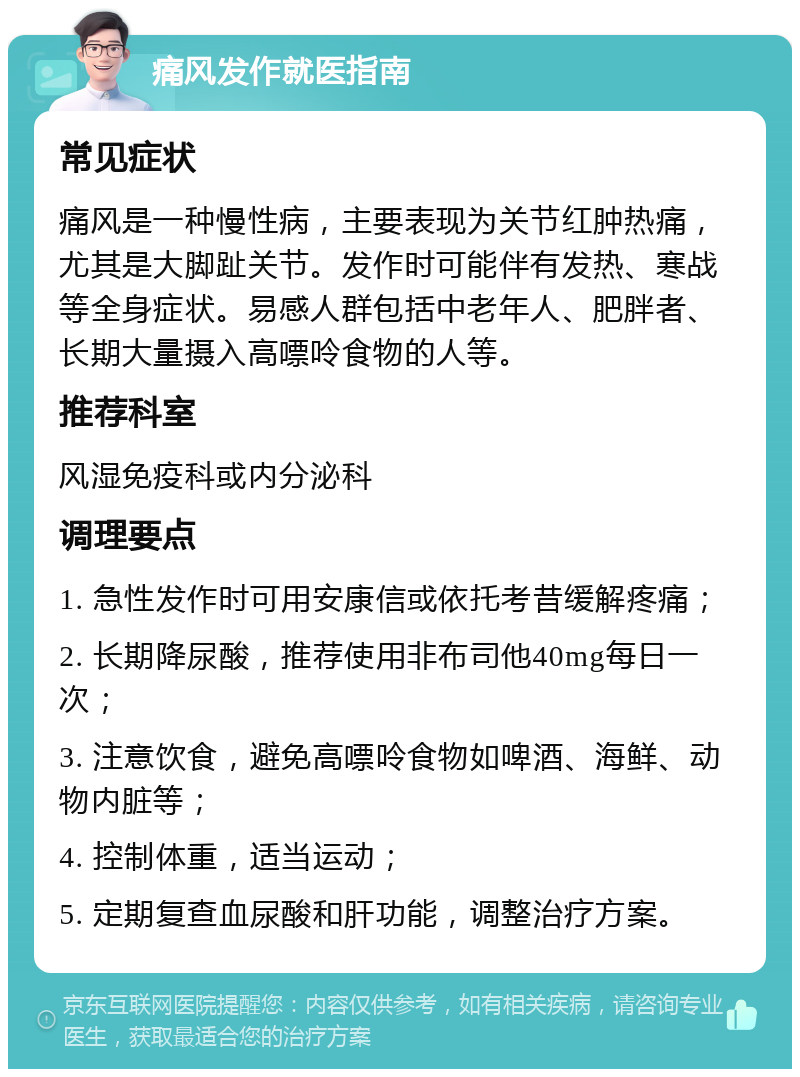 痛风发作就医指南 常见症状 痛风是一种慢性病，主要表现为关节红肿热痛，尤其是大脚趾关节。发作时可能伴有发热、寒战等全身症状。易感人群包括中老年人、肥胖者、长期大量摄入高嘌呤食物的人等。 推荐科室 风湿免疫科或内分泌科 调理要点 1. 急性发作时可用安康信或依托考昔缓解疼痛； 2. 长期降尿酸，推荐使用非布司他40mg每日一次； 3. 注意饮食，避免高嘌呤食物如啤酒、海鲜、动物内脏等； 4. 控制体重，适当运动； 5. 定期复查血尿酸和肝功能，调整治疗方案。