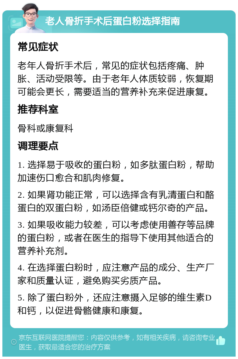 老人骨折手术后蛋白粉选择指南 常见症状 老年人骨折手术后，常见的症状包括疼痛、肿胀、活动受限等。由于老年人体质较弱，恢复期可能会更长，需要适当的营养补充来促进康复。 推荐科室 骨科或康复科 调理要点 1. 选择易于吸收的蛋白粉，如多肽蛋白粉，帮助加速伤口愈合和肌肉修复。 2. 如果肾功能正常，可以选择含有乳清蛋白和酪蛋白的双蛋白粉，如汤臣倍健或钙尔奇的产品。 3. 如果吸收能力较差，可以考虑使用善存等品牌的蛋白粉，或者在医生的指导下使用其他适合的营养补充剂。 4. 在选择蛋白粉时，应注意产品的成分、生产厂家和质量认证，避免购买劣质产品。 5. 除了蛋白粉外，还应注意摄入足够的维生素D和钙，以促进骨骼健康和康复。