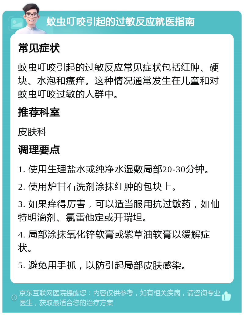 蚊虫叮咬引起的过敏反应就医指南 常见症状 蚊虫叮咬引起的过敏反应常见症状包括红肿、硬块、水泡和瘙痒。这种情况通常发生在儿童和对蚊虫叮咬过敏的人群中。 推荐科室 皮肤科 调理要点 1. 使用生理盐水或纯净水湿敷局部20-30分钟。 2. 使用炉甘石洗剂涂抹红肿的包块上。 3. 如果痒得厉害，可以适当服用抗过敏药，如仙特明滴剂、氯雷他定或开瑞坦。 4. 局部涂抹氧化锌软膏或紫草油软膏以缓解症状。 5. 避免用手抓，以防引起局部皮肤感染。