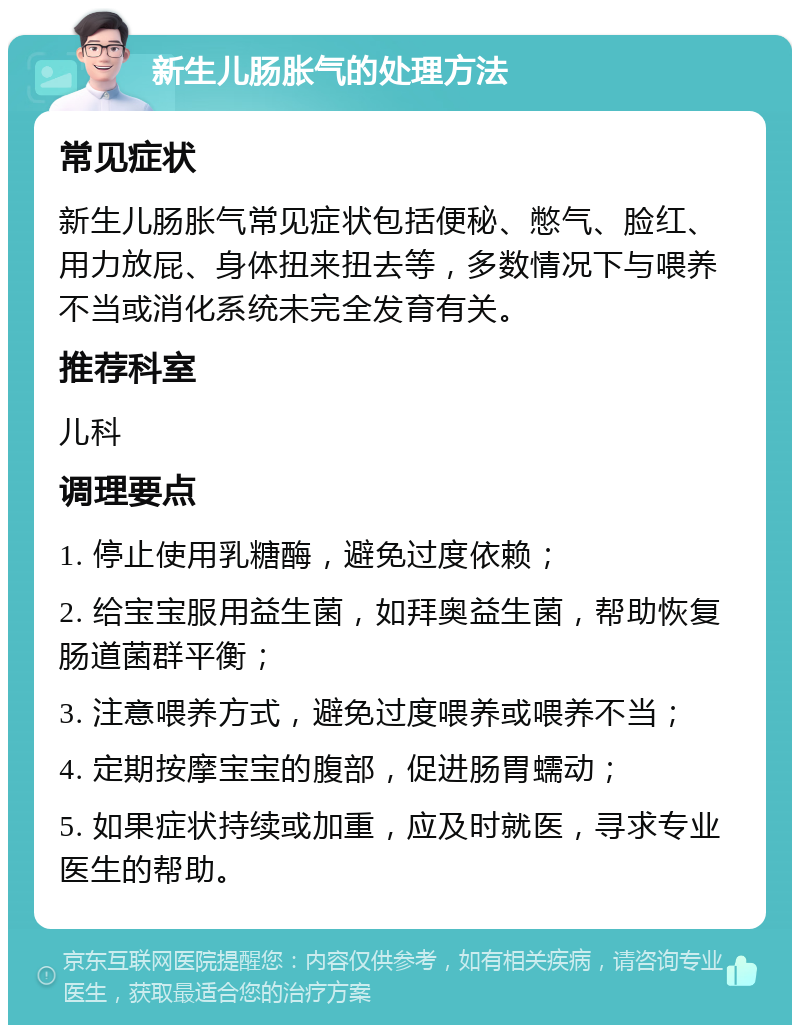 新生儿肠胀气的处理方法 常见症状 新生儿肠胀气常见症状包括便秘、憋气、脸红、用力放屁、身体扭来扭去等，多数情况下与喂养不当或消化系统未完全发育有关。 推荐科室 儿科 调理要点 1. 停止使用乳糖酶，避免过度依赖； 2. 给宝宝服用益生菌，如拜奥益生菌，帮助恢复肠道菌群平衡； 3. 注意喂养方式，避免过度喂养或喂养不当； 4. 定期按摩宝宝的腹部，促进肠胃蠕动； 5. 如果症状持续或加重，应及时就医，寻求专业医生的帮助。