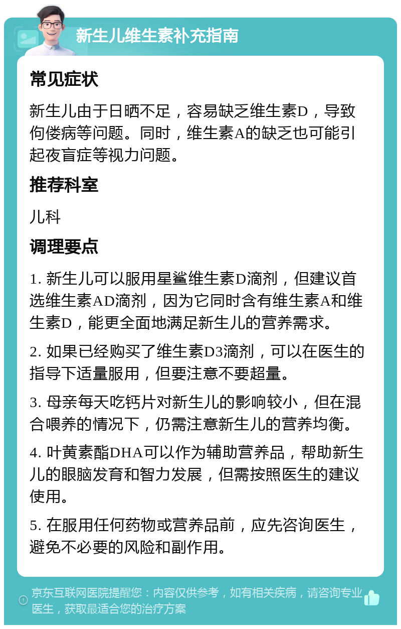 新生儿维生素补充指南 常见症状 新生儿由于日晒不足，容易缺乏维生素D，导致佝偻病等问题。同时，维生素A的缺乏也可能引起夜盲症等视力问题。 推荐科室 儿科 调理要点 1. 新生儿可以服用星鲨维生素D滴剂，但建议首选维生素AD滴剂，因为它同时含有维生素A和维生素D，能更全面地满足新生儿的营养需求。 2. 如果已经购买了维生素D3滴剂，可以在医生的指导下适量服用，但要注意不要超量。 3. 母亲每天吃钙片对新生儿的影响较小，但在混合喂养的情况下，仍需注意新生儿的营养均衡。 4. 叶黄素酯DHA可以作为辅助营养品，帮助新生儿的眼脑发育和智力发展，但需按照医生的建议使用。 5. 在服用任何药物或营养品前，应先咨询医生，避免不必要的风险和副作用。