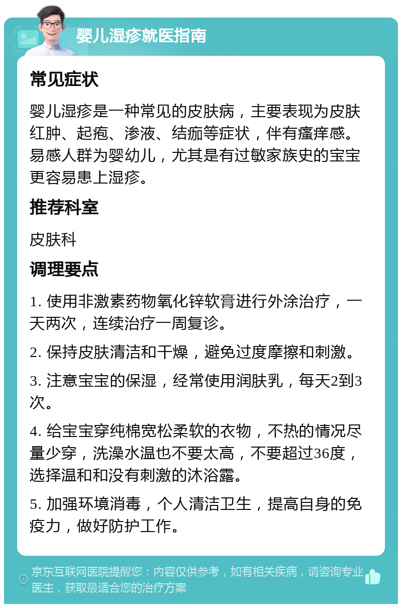 婴儿湿疹就医指南 常见症状 婴儿湿疹是一种常见的皮肤病，主要表现为皮肤红肿、起疱、渗液、结痂等症状，伴有瘙痒感。易感人群为婴幼儿，尤其是有过敏家族史的宝宝更容易患上湿疹。 推荐科室 皮肤科 调理要点 1. 使用非激素药物氧化锌软膏进行外涂治疗，一天两次，连续治疗一周复诊。 2. 保持皮肤清洁和干燥，避免过度摩擦和刺激。 3. 注意宝宝的保湿，经常使用润肤乳，每天2到3次。 4. 给宝宝穿纯棉宽松柔软的衣物，不热的情况尽量少穿，洗澡水温也不要太高，不要超过36度，选择温和和没有刺激的沐浴露。 5. 加强环境消毒，个人清洁卫生，提高自身的免疫力，做好防护工作。