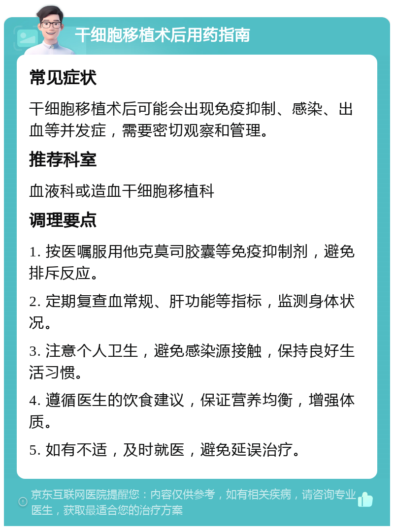 干细胞移植术后用药指南 常见症状 干细胞移植术后可能会出现免疫抑制、感染、出血等并发症，需要密切观察和管理。 推荐科室 血液科或造血干细胞移植科 调理要点 1. 按医嘱服用他克莫司胶囊等免疫抑制剂，避免排斥反应。 2. 定期复查血常规、肝功能等指标，监测身体状况。 3. 注意个人卫生，避免感染源接触，保持良好生活习惯。 4. 遵循医生的饮食建议，保证营养均衡，增强体质。 5. 如有不适，及时就医，避免延误治疗。