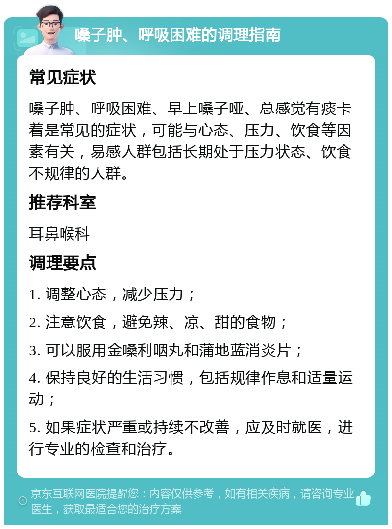 嗓子肿、呼吸困难的调理指南 常见症状 嗓子肿、呼吸困难、早上嗓子哑、总感觉有痰卡着是常见的症状，可能与心态、压力、饮食等因素有关，易感人群包括长期处于压力状态、饮食不规律的人群。 推荐科室 耳鼻喉科 调理要点 1. 调整心态，减少压力； 2. 注意饮食，避免辣、凉、甜的食物； 3. 可以服用金嗓利咽丸和蒲地蓝消炎片； 4. 保持良好的生活习惯，包括规律作息和适量运动； 5. 如果症状严重或持续不改善，应及时就医，进行专业的检查和治疗。