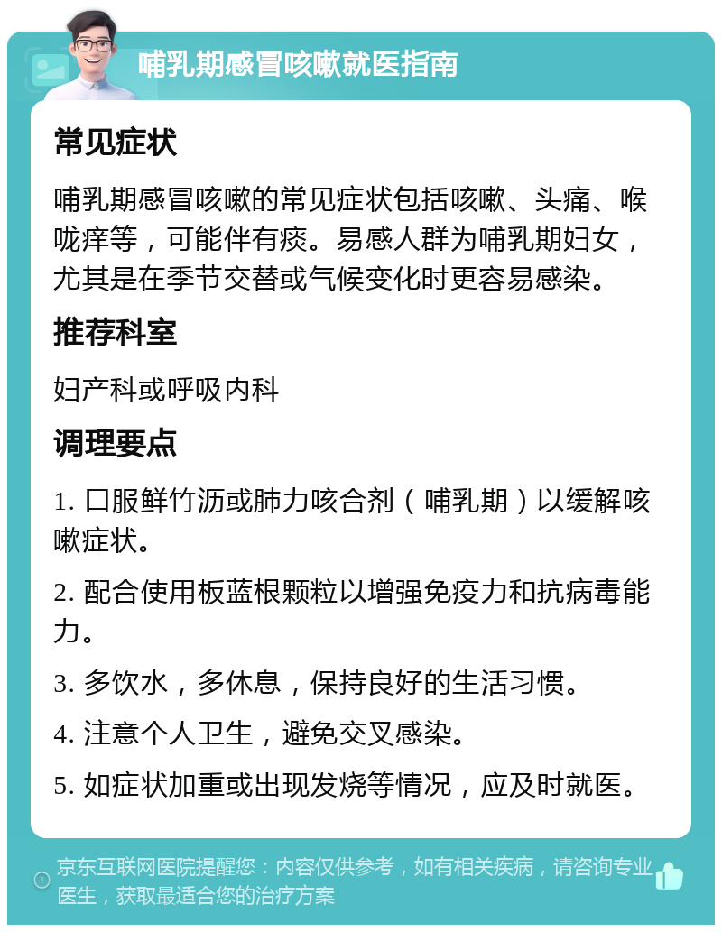 哺乳期感冒咳嗽就医指南 常见症状 哺乳期感冒咳嗽的常见症状包括咳嗽、头痛、喉咙痒等，可能伴有痰。易感人群为哺乳期妇女，尤其是在季节交替或气候变化时更容易感染。 推荐科室 妇产科或呼吸内科 调理要点 1. 口服鲜竹沥或肺力咳合剂（哺乳期）以缓解咳嗽症状。 2. 配合使用板蓝根颗粒以增强免疫力和抗病毒能力。 3. 多饮水，多休息，保持良好的生活习惯。 4. 注意个人卫生，避免交叉感染。 5. 如症状加重或出现发烧等情况，应及时就医。