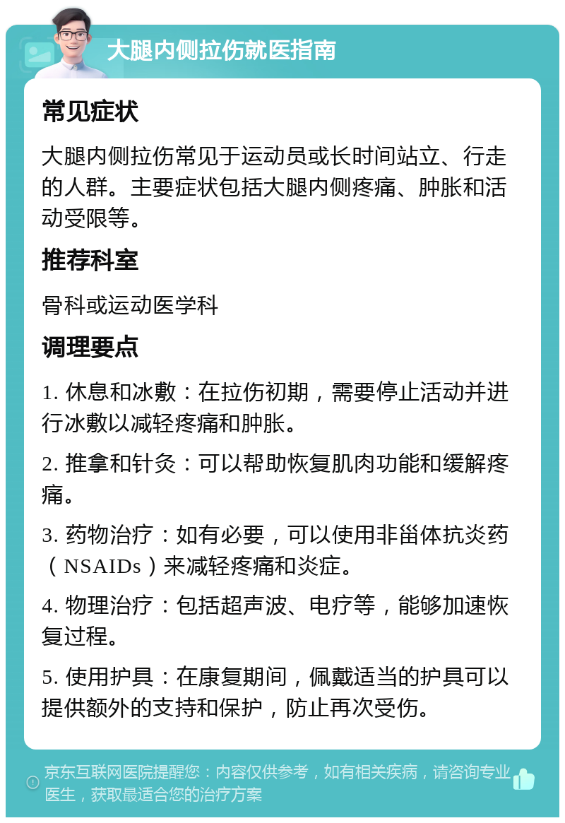 大腿内侧拉伤就医指南 常见症状 大腿内侧拉伤常见于运动员或长时间站立、行走的人群。主要症状包括大腿内侧疼痛、肿胀和活动受限等。 推荐科室 骨科或运动医学科 调理要点 1. 休息和冰敷：在拉伤初期，需要停止活动并进行冰敷以减轻疼痛和肿胀。 2. 推拿和针灸：可以帮助恢复肌肉功能和缓解疼痛。 3. 药物治疗：如有必要，可以使用非甾体抗炎药（NSAIDs）来减轻疼痛和炎症。 4. 物理治疗：包括超声波、电疗等，能够加速恢复过程。 5. 使用护具：在康复期间，佩戴适当的护具可以提供额外的支持和保护，防止再次受伤。