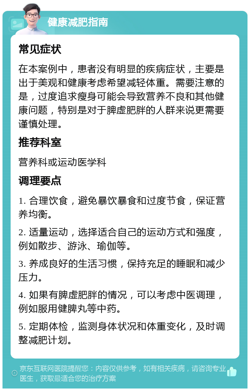 健康减肥指南 常见症状 在本案例中，患者没有明显的疾病症状，主要是出于美观和健康考虑希望减轻体重。需要注意的是，过度追求瘦身可能会导致营养不良和其他健康问题，特别是对于脾虚肥胖的人群来说更需要谨慎处理。 推荐科室 营养科或运动医学科 调理要点 1. 合理饮食，避免暴饮暴食和过度节食，保证营养均衡。 2. 适量运动，选择适合自己的运动方式和强度，例如散步、游泳、瑜伽等。 3. 养成良好的生活习惯，保持充足的睡眠和减少压力。 4. 如果有脾虚肥胖的情况，可以考虑中医调理，例如服用健脾丸等中药。 5. 定期体检，监测身体状况和体重变化，及时调整减肥计划。