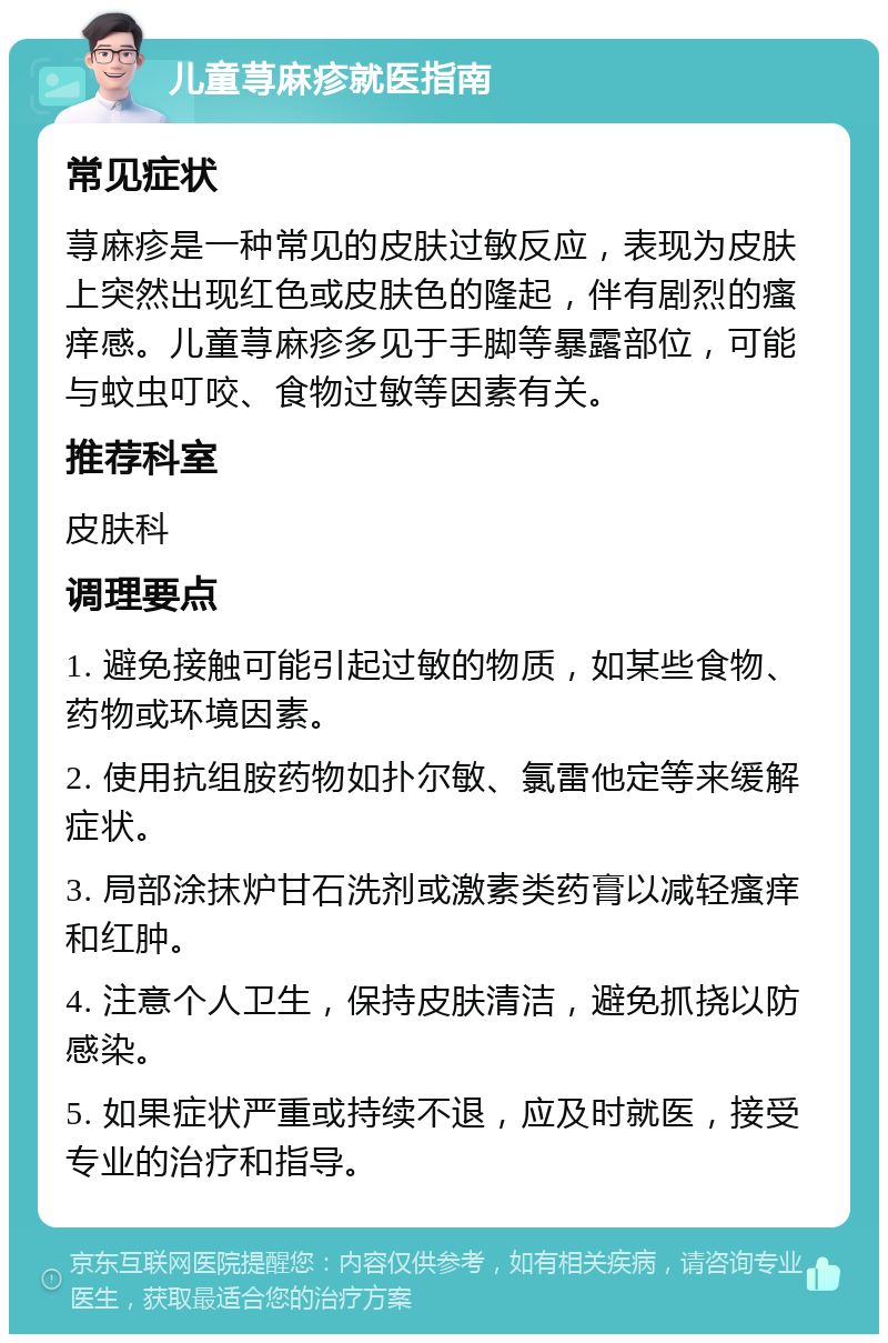 儿童荨麻疹就医指南 常见症状 荨麻疹是一种常见的皮肤过敏反应，表现为皮肤上突然出现红色或皮肤色的隆起，伴有剧烈的瘙痒感。儿童荨麻疹多见于手脚等暴露部位，可能与蚊虫叮咬、食物过敏等因素有关。 推荐科室 皮肤科 调理要点 1. 避免接触可能引起过敏的物质，如某些食物、药物或环境因素。 2. 使用抗组胺药物如扑尔敏、氯雷他定等来缓解症状。 3. 局部涂抹炉甘石洗剂或激素类药膏以减轻瘙痒和红肿。 4. 注意个人卫生，保持皮肤清洁，避免抓挠以防感染。 5. 如果症状严重或持续不退，应及时就医，接受专业的治疗和指导。