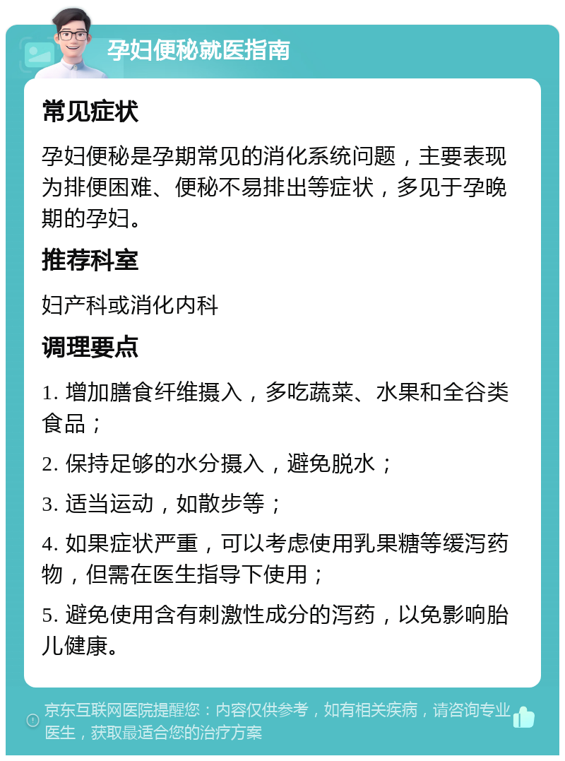 孕妇便秘就医指南 常见症状 孕妇便秘是孕期常见的消化系统问题，主要表现为排便困难、便秘不易排出等症状，多见于孕晚期的孕妇。 推荐科室 妇产科或消化内科 调理要点 1. 增加膳食纤维摄入，多吃蔬菜、水果和全谷类食品； 2. 保持足够的水分摄入，避免脱水； 3. 适当运动，如散步等； 4. 如果症状严重，可以考虑使用乳果糖等缓泻药物，但需在医生指导下使用； 5. 避免使用含有刺激性成分的泻药，以免影响胎儿健康。