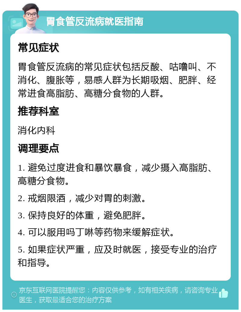 胃食管反流病就医指南 常见症状 胃食管反流病的常见症状包括反酸、咕噜叫、不消化、腹胀等，易感人群为长期吸烟、肥胖、经常进食高脂肪、高糖分食物的人群。 推荐科室 消化内科 调理要点 1. 避免过度进食和暴饮暴食，减少摄入高脂肪、高糖分食物。 2. 戒烟限酒，减少对胃的刺激。 3. 保持良好的体重，避免肥胖。 4. 可以服用吗丁啉等药物来缓解症状。 5. 如果症状严重，应及时就医，接受专业的治疗和指导。