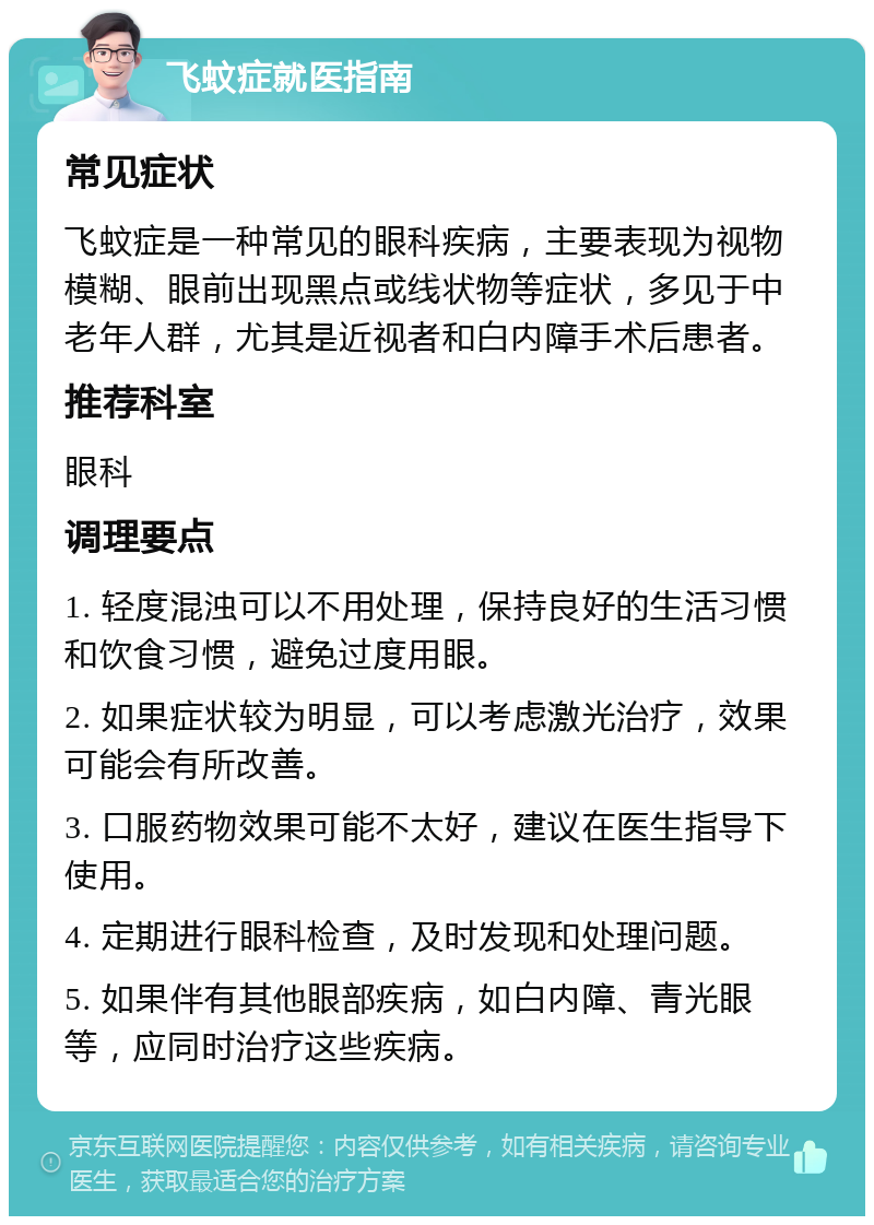 飞蚊症就医指南 常见症状 飞蚊症是一种常见的眼科疾病，主要表现为视物模糊、眼前出现黑点或线状物等症状，多见于中老年人群，尤其是近视者和白内障手术后患者。 推荐科室 眼科 调理要点 1. 轻度混浊可以不用处理，保持良好的生活习惯和饮食习惯，避免过度用眼。 2. 如果症状较为明显，可以考虑激光治疗，效果可能会有所改善。 3. 口服药物效果可能不太好，建议在医生指导下使用。 4. 定期进行眼科检查，及时发现和处理问题。 5. 如果伴有其他眼部疾病，如白内障、青光眼等，应同时治疗这些疾病。