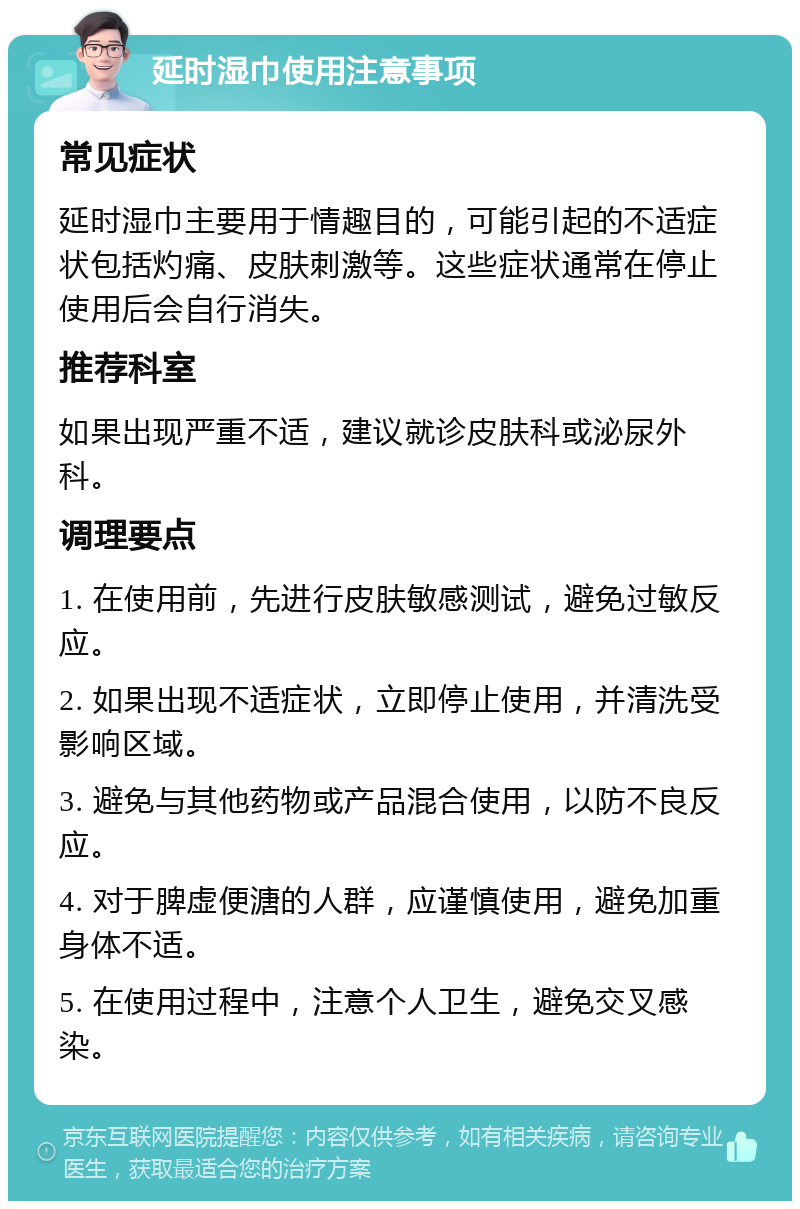 延时湿巾使用注意事项 常见症状 延时湿巾主要用于情趣目的，可能引起的不适症状包括灼痛、皮肤刺激等。这些症状通常在停止使用后会自行消失。 推荐科室 如果出现严重不适，建议就诊皮肤科或泌尿外科。 调理要点 1. 在使用前，先进行皮肤敏感测试，避免过敏反应。 2. 如果出现不适症状，立即停止使用，并清洗受影响区域。 3. 避免与其他药物或产品混合使用，以防不良反应。 4. 对于脾虚便溏的人群，应谨慎使用，避免加重身体不适。 5. 在使用过程中，注意个人卫生，避免交叉感染。