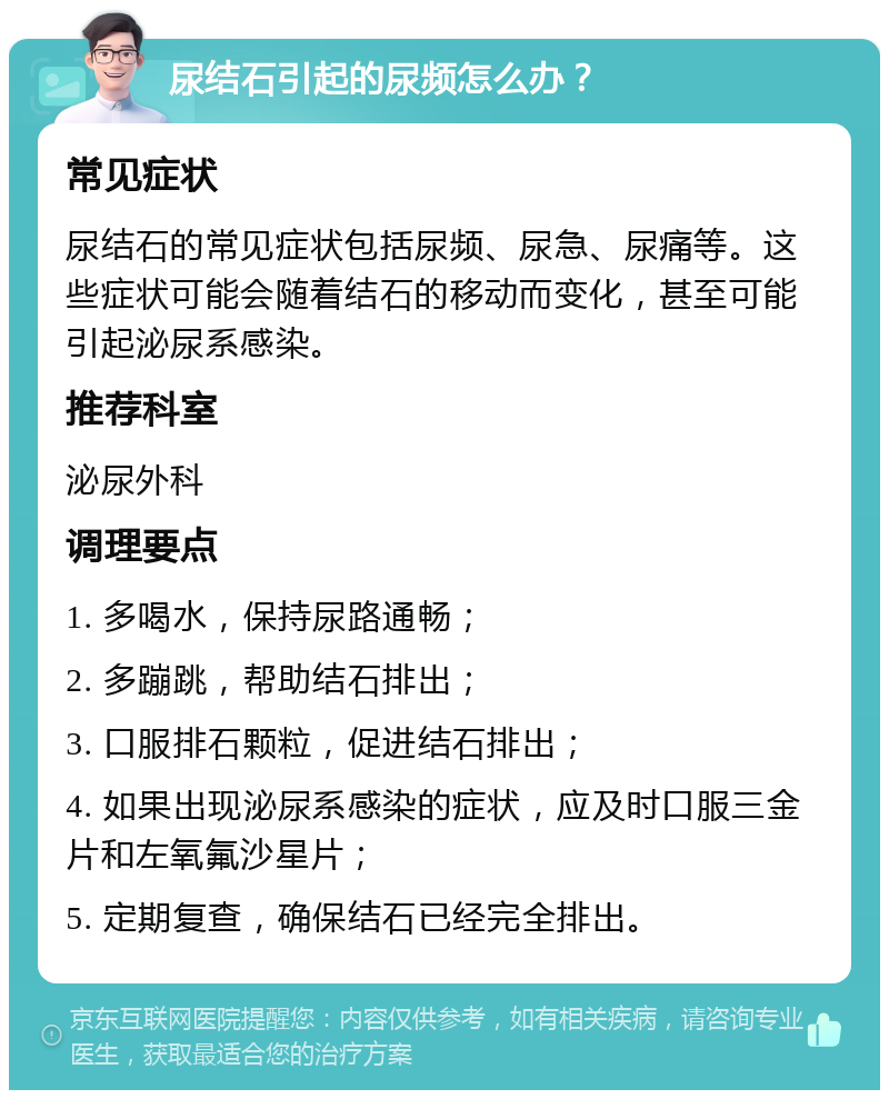 尿结石引起的尿频怎么办？ 常见症状 尿结石的常见症状包括尿频、尿急、尿痛等。这些症状可能会随着结石的移动而变化，甚至可能引起泌尿系感染。 推荐科室 泌尿外科 调理要点 1. 多喝水，保持尿路通畅； 2. 多蹦跳，帮助结石排出； 3. 口服排石颗粒，促进结石排出； 4. 如果出现泌尿系感染的症状，应及时口服三金片和左氧氟沙星片； 5. 定期复查，确保结石已经完全排出。