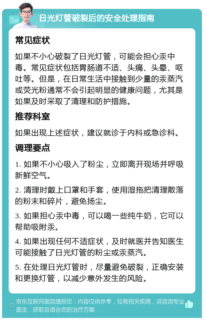 日光灯管破裂后的安全处理指南 常见症状 如果不小心破裂了日光灯管，可能会担心汞中毒。常见症状包括胃肠道不适、头痛、头晕、呕吐等。但是，在日常生活中接触到少量的汞蒸汽或荧光粉通常不会引起明显的健康问题，尤其是如果及时采取了清理和防护措施。 推荐科室 如果出现上述症状，建议就诊于内科或急诊科。 调理要点 1. 如果不小心吸入了粉尘，立即离开现场并呼吸新鲜空气。 2. 清理时戴上口罩和手套，使用湿拖把清理散落的粉末和碎片，避免扬尘。 3. 如果担心汞中毒，可以喝一些纯牛奶，它可以帮助吸附汞。 4. 如果出现任何不适症状，及时就医并告知医生可能接触了日光灯管的粉尘或汞蒸汽。 5. 在处理日光灯管时，尽量避免破裂，正确安装和更换灯管，以减少意外发生的风险。