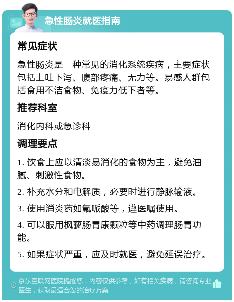 急性肠炎就医指南 常见症状 急性肠炎是一种常见的消化系统疾病，主要症状包括上吐下泻、腹部疼痛、无力等。易感人群包括食用不洁食物、免疫力低下者等。 推荐科室 消化内科或急诊科 调理要点 1. 饮食上应以清淡易消化的食物为主，避免油腻、刺激性食物。 2. 补充水分和电解质，必要时进行静脉输液。 3. 使用消炎药如氟哌酸等，遵医嘱使用。 4. 可以服用枫蓼肠胃康颗粒等中药调理肠胃功能。 5. 如果症状严重，应及时就医，避免延误治疗。