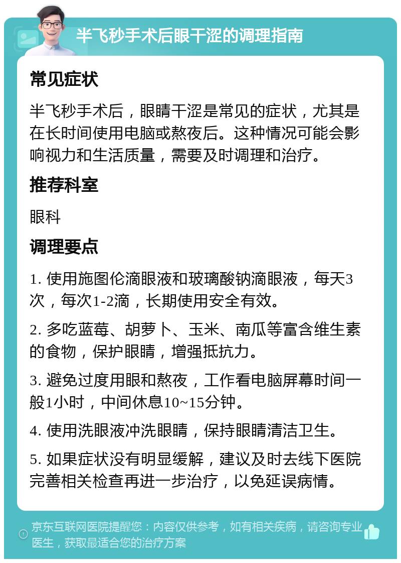 半飞秒手术后眼干涩的调理指南 常见症状 半飞秒手术后，眼睛干涩是常见的症状，尤其是在长时间使用电脑或熬夜后。这种情况可能会影响视力和生活质量，需要及时调理和治疗。 推荐科室 眼科 调理要点 1. 使用施图伦滴眼液和玻璃酸钠滴眼液，每天3次，每次1-2滴，长期使用安全有效。 2. 多吃蓝莓、胡萝卜、玉米、南瓜等富含维生素的食物，保护眼睛，增强抵抗力。 3. 避免过度用眼和熬夜，工作看电脑屏幕时间一般1小时，中间休息10~15分钟。 4. 使用洗眼液冲洗眼睛，保持眼睛清洁卫生。 5. 如果症状没有明显缓解，建议及时去线下医院完善相关检查再进一步治疗，以免延误病情。