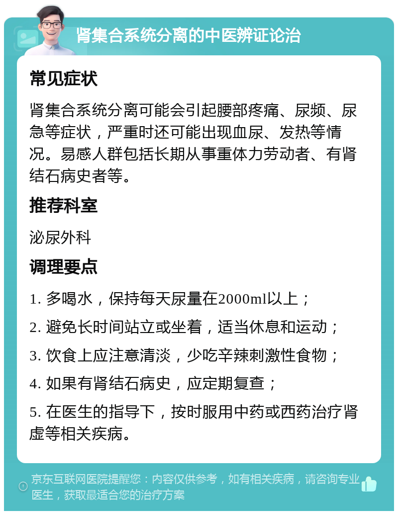 肾集合系统分离的中医辨证论治 常见症状 肾集合系统分离可能会引起腰部疼痛、尿频、尿急等症状，严重时还可能出现血尿、发热等情况。易感人群包括长期从事重体力劳动者、有肾结石病史者等。 推荐科室 泌尿外科 调理要点 1. 多喝水，保持每天尿量在2000ml以上； 2. 避免长时间站立或坐着，适当休息和运动； 3. 饮食上应注意清淡，少吃辛辣刺激性食物； 4. 如果有肾结石病史，应定期复查； 5. 在医生的指导下，按时服用中药或西药治疗肾虚等相关疾病。