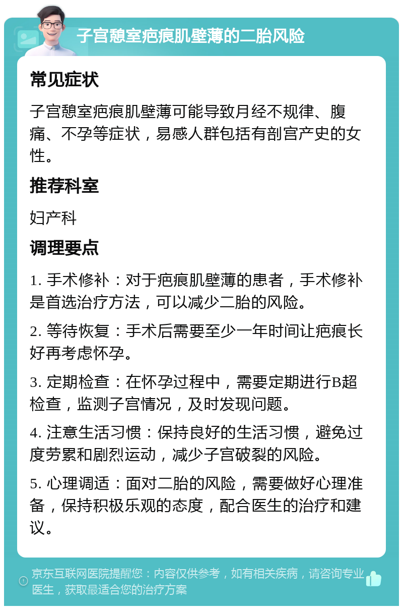 子宫憩室疤痕肌壁薄的二胎风险 常见症状 子宫憩室疤痕肌壁薄可能导致月经不规律、腹痛、不孕等症状，易感人群包括有剖宫产史的女性。 推荐科室 妇产科 调理要点 1. 手术修补：对于疤痕肌壁薄的患者，手术修补是首选治疗方法，可以减少二胎的风险。 2. 等待恢复：手术后需要至少一年时间让疤痕长好再考虑怀孕。 3. 定期检查：在怀孕过程中，需要定期进行B超检查，监测子宫情况，及时发现问题。 4. 注意生活习惯：保持良好的生活习惯，避免过度劳累和剧烈运动，减少子宫破裂的风险。 5. 心理调适：面对二胎的风险，需要做好心理准备，保持积极乐观的态度，配合医生的治疗和建议。