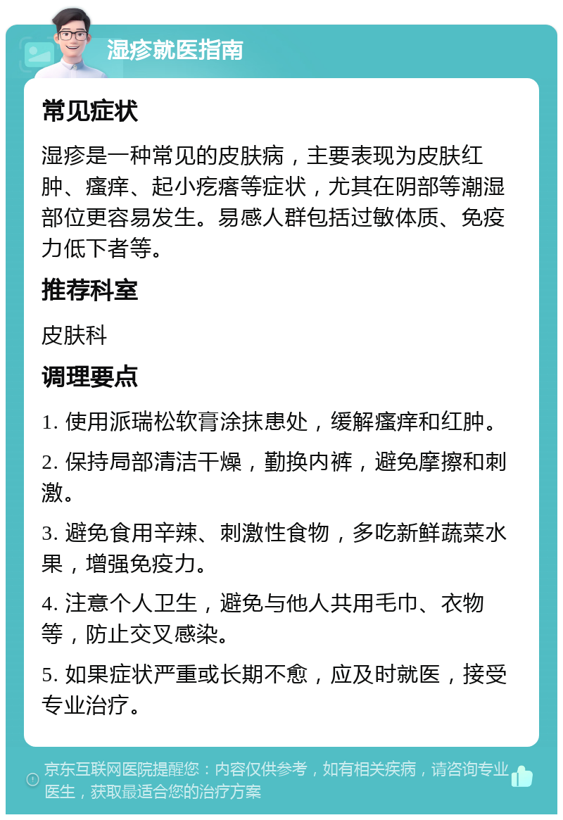 湿疹就医指南 常见症状 湿疹是一种常见的皮肤病，主要表现为皮肤红肿、瘙痒、起小疙瘩等症状，尤其在阴部等潮湿部位更容易发生。易感人群包括过敏体质、免疫力低下者等。 推荐科室 皮肤科 调理要点 1. 使用派瑞松软膏涂抹患处，缓解瘙痒和红肿。 2. 保持局部清洁干燥，勤换内裤，避免摩擦和刺激。 3. 避免食用辛辣、刺激性食物，多吃新鲜蔬菜水果，增强免疫力。 4. 注意个人卫生，避免与他人共用毛巾、衣物等，防止交叉感染。 5. 如果症状严重或长期不愈，应及时就医，接受专业治疗。