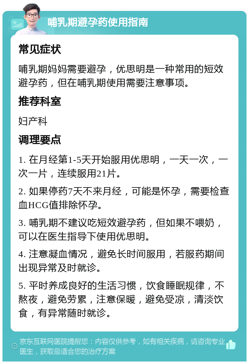 哺乳期避孕药使用指南 常见症状 哺乳期妈妈需要避孕，优思明是一种常用的短效避孕药，但在哺乳期使用需要注意事项。 推荐科室 妇产科 调理要点 1. 在月经第1-5天开始服用优思明，一天一次，一次一片，连续服用21片。 2. 如果停药7天不来月经，可能是怀孕，需要检查血HCG值排除怀孕。 3. 哺乳期不建议吃短效避孕药，但如果不喂奶，可以在医生指导下使用优思明。 4. 注意凝血情况，避免长时间服用，若服药期间出现异常及时就诊。 5. 平时养成良好的生活习惯，饮食睡眠规律，不熬夜，避免劳累，注意保暖，避免受凉，清淡饮食，有异常随时就诊。