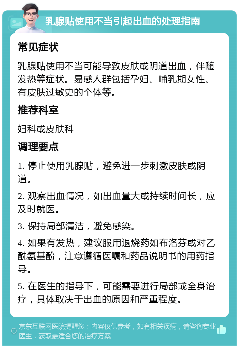 乳腺贴使用不当引起出血的处理指南 常见症状 乳腺贴使用不当可能导致皮肤或阴道出血，伴随发热等症状。易感人群包括孕妇、哺乳期女性、有皮肤过敏史的个体等。 推荐科室 妇科或皮肤科 调理要点 1. 停止使用乳腺贴，避免进一步刺激皮肤或阴道。 2. 观察出血情况，如出血量大或持续时间长，应及时就医。 3. 保持局部清洁，避免感染。 4. 如果有发热，建议服用退烧药如布洛芬或对乙酰氨基酚，注意遵循医嘱和药品说明书的用药指导。 5. 在医生的指导下，可能需要进行局部或全身治疗，具体取决于出血的原因和严重程度。