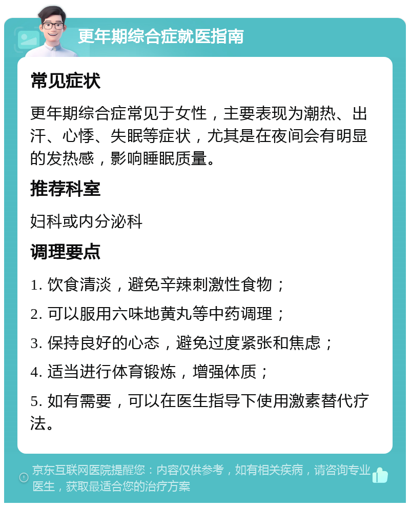 更年期综合症就医指南 常见症状 更年期综合症常见于女性，主要表现为潮热、出汗、心悸、失眠等症状，尤其是在夜间会有明显的发热感，影响睡眠质量。 推荐科室 妇科或内分泌科 调理要点 1. 饮食清淡，避免辛辣刺激性食物； 2. 可以服用六味地黄丸等中药调理； 3. 保持良好的心态，避免过度紧张和焦虑； 4. 适当进行体育锻炼，增强体质； 5. 如有需要，可以在医生指导下使用激素替代疗法。