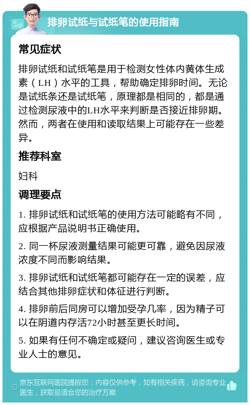 排卵试纸与试纸笔的使用指南 常见症状 排卵试纸和试纸笔是用于检测女性体内黄体生成素（LH）水平的工具，帮助确定排卵时间。无论是试纸条还是试纸笔，原理都是相同的，都是通过检测尿液中的LH水平来判断是否接近排卵期。然而，两者在使用和读取结果上可能存在一些差异。 推荐科室 妇科 调理要点 1. 排卵试纸和试纸笔的使用方法可能略有不同，应根据产品说明书正确使用。 2. 同一杯尿液测量结果可能更可靠，避免因尿液浓度不同而影响结果。 3. 排卵试纸和试纸笔都可能存在一定的误差，应结合其他排卵症状和体征进行判断。 4. 排卵前后同房可以增加受孕几率，因为精子可以在阴道内存活72小时甚至更长时间。 5. 如果有任何不确定或疑问，建议咨询医生或专业人士的意见。