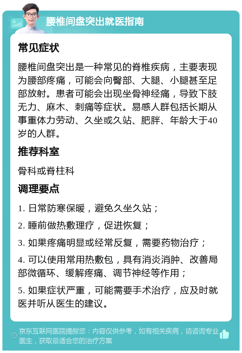 腰椎间盘突出就医指南 常见症状 腰椎间盘突出是一种常见的脊椎疾病，主要表现为腰部疼痛，可能会向臀部、大腿、小腿甚至足部放射。患者可能会出现坐骨神经痛，导致下肢无力、麻木、刺痛等症状。易感人群包括长期从事重体力劳动、久坐或久站、肥胖、年龄大于40岁的人群。 推荐科室 骨科或脊柱科 调理要点 1. 日常防寒保暖，避免久坐久站； 2. 睡前做热敷理疗，促进恢复； 3. 如果疼痛明显或经常反复，需要药物治疗； 4. 可以使用常用热敷包，具有消炎消肿、改善局部微循环、缓解疼痛、调节神经等作用； 5. 如果症状严重，可能需要手术治疗，应及时就医并听从医生的建议。