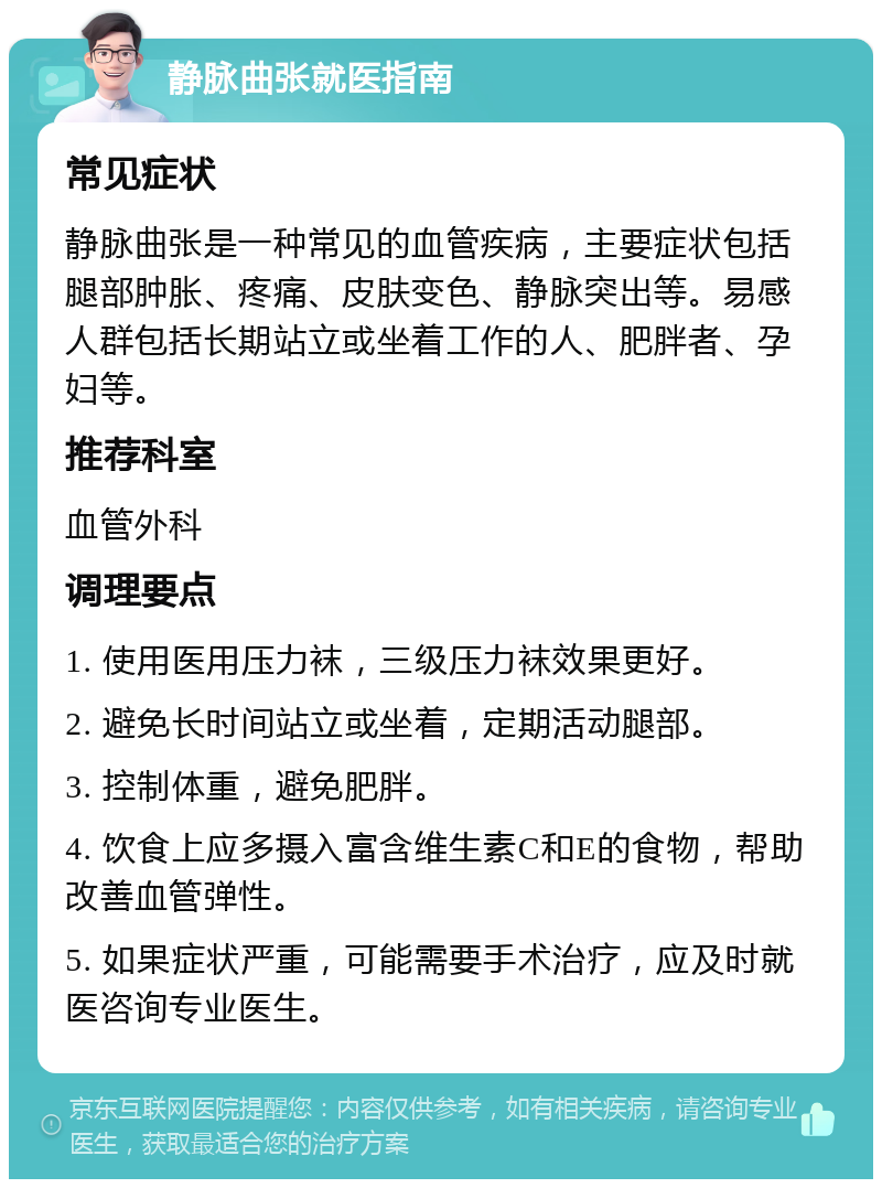 静脉曲张就医指南 常见症状 静脉曲张是一种常见的血管疾病，主要症状包括腿部肿胀、疼痛、皮肤变色、静脉突出等。易感人群包括长期站立或坐着工作的人、肥胖者、孕妇等。 推荐科室 血管外科 调理要点 1. 使用医用压力袜，三级压力袜效果更好。 2. 避免长时间站立或坐着，定期活动腿部。 3. 控制体重，避免肥胖。 4. 饮食上应多摄入富含维生素C和E的食物，帮助改善血管弹性。 5. 如果症状严重，可能需要手术治疗，应及时就医咨询专业医生。