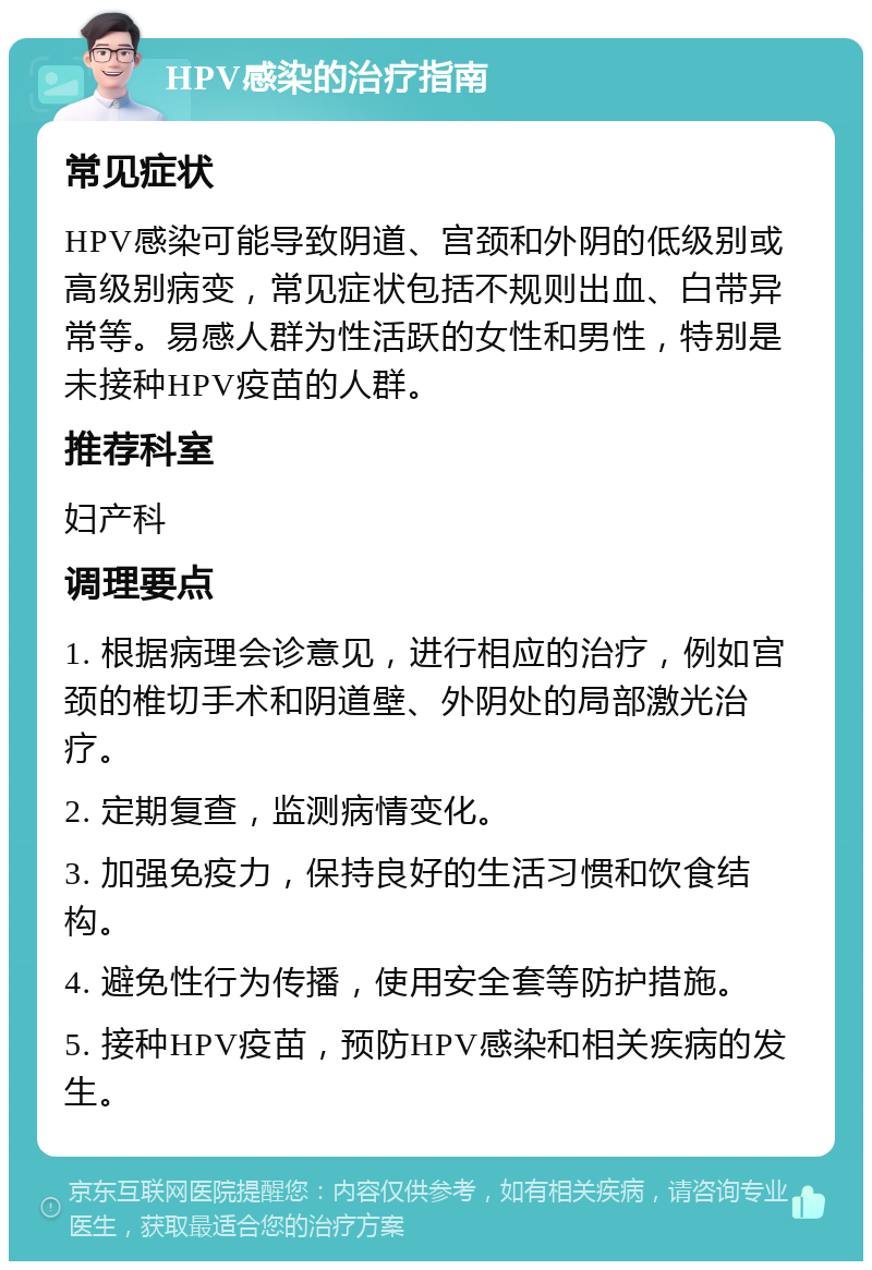 HPV感染的治疗指南 常见症状 HPV感染可能导致阴道、宫颈和外阴的低级别或高级别病变，常见症状包括不规则出血、白带异常等。易感人群为性活跃的女性和男性，特别是未接种HPV疫苗的人群。 推荐科室 妇产科 调理要点 1. 根据病理会诊意见，进行相应的治疗，例如宫颈的椎切手术和阴道壁、外阴处的局部激光治疗。 2. 定期复查，监测病情变化。 3. 加强免疫力，保持良好的生活习惯和饮食结构。 4. 避免性行为传播，使用安全套等防护措施。 5. 接种HPV疫苗，预防HPV感染和相关疾病的发生。