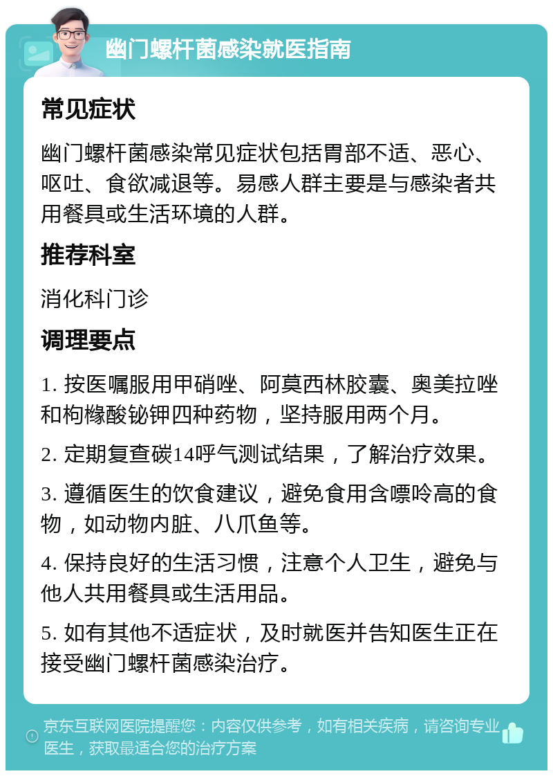 幽门螺杆菌感染就医指南 常见症状 幽门螺杆菌感染常见症状包括胃部不适、恶心、呕吐、食欲减退等。易感人群主要是与感染者共用餐具或生活环境的人群。 推荐科室 消化科门诊 调理要点 1. 按医嘱服用甲硝唑、阿莫西林胶囊、奥美拉唑和枸橼酸铋钾四种药物，坚持服用两个月。 2. 定期复查碳14呼气测试结果，了解治疗效果。 3. 遵循医生的饮食建议，避免食用含嘌呤高的食物，如动物内脏、八爪鱼等。 4. 保持良好的生活习惯，注意个人卫生，避免与他人共用餐具或生活用品。 5. 如有其他不适症状，及时就医并告知医生正在接受幽门螺杆菌感染治疗。