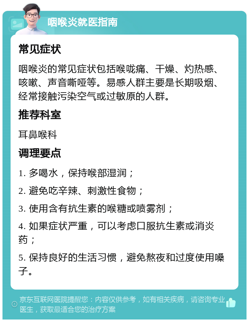 咽喉炎就医指南 常见症状 咽喉炎的常见症状包括喉咙痛、干燥、灼热感、咳嗽、声音嘶哑等。易感人群主要是长期吸烟、经常接触污染空气或过敏原的人群。 推荐科室 耳鼻喉科 调理要点 1. 多喝水，保持喉部湿润； 2. 避免吃辛辣、刺激性食物； 3. 使用含有抗生素的喉糖或喷雾剂； 4. 如果症状严重，可以考虑口服抗生素或消炎药； 5. 保持良好的生活习惯，避免熬夜和过度使用嗓子。