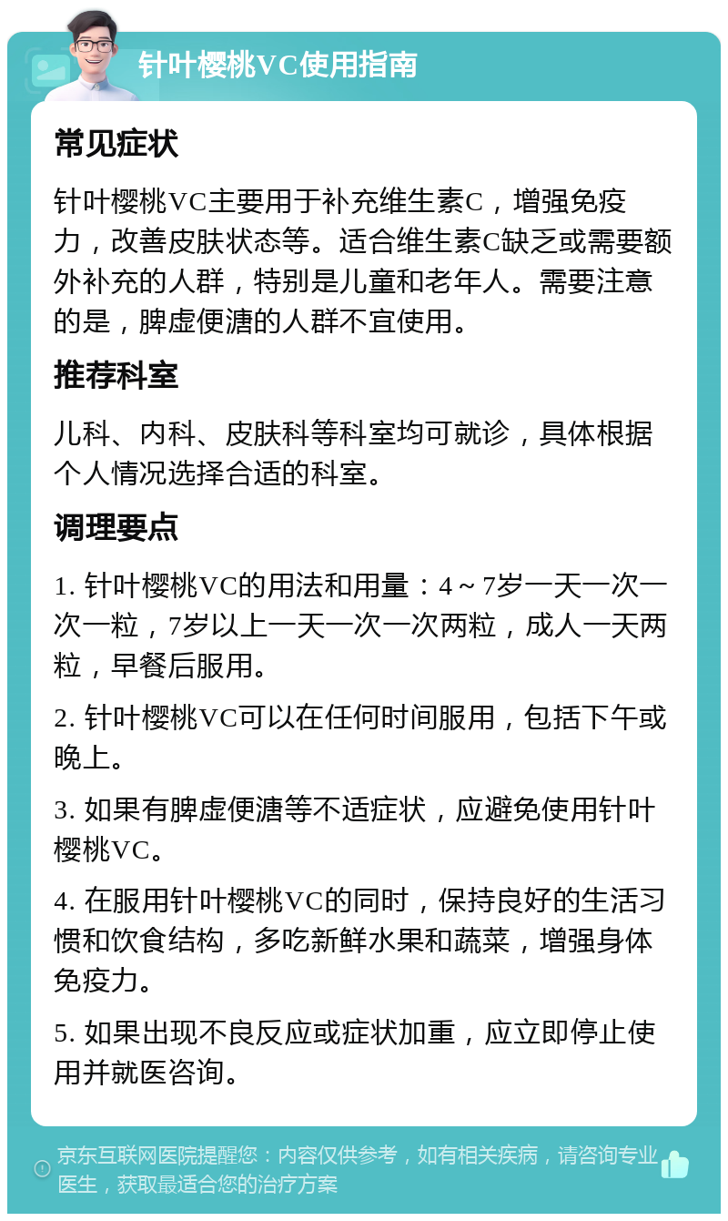 针叶樱桃VC使用指南 常见症状 针叶樱桃VC主要用于补充维生素C，增强免疫力，改善皮肤状态等。适合维生素C缺乏或需要额外补充的人群，特别是儿童和老年人。需要注意的是，脾虚便溏的人群不宜使用。 推荐科室 儿科、内科、皮肤科等科室均可就诊，具体根据个人情况选择合适的科室。 调理要点 1. 针叶樱桃VC的用法和用量：4～7岁一天一次一次一粒，7岁以上一天一次一次两粒，成人一天两粒，早餐后服用。 2. 针叶樱桃VC可以在任何时间服用，包括下午或晚上。 3. 如果有脾虚便溏等不适症状，应避免使用针叶樱桃VC。 4. 在服用针叶樱桃VC的同时，保持良好的生活习惯和饮食结构，多吃新鲜水果和蔬菜，增强身体免疫力。 5. 如果出现不良反应或症状加重，应立即停止使用并就医咨询。