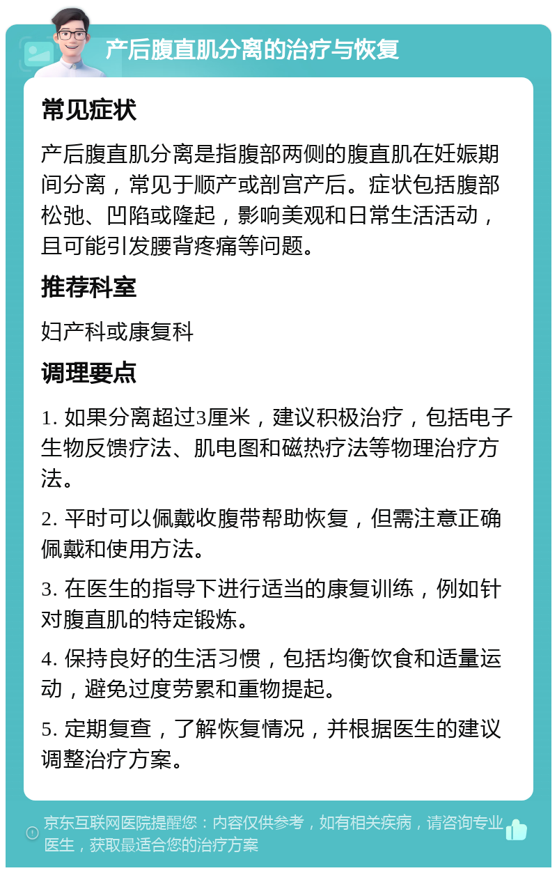 产后腹直肌分离的治疗与恢复 常见症状 产后腹直肌分离是指腹部两侧的腹直肌在妊娠期间分离，常见于顺产或剖宫产后。症状包括腹部松弛、凹陷或隆起，影响美观和日常生活活动，且可能引发腰背疼痛等问题。 推荐科室 妇产科或康复科 调理要点 1. 如果分离超过3厘米，建议积极治疗，包括电子生物反馈疗法、肌电图和磁热疗法等物理治疗方法。 2. 平时可以佩戴收腹带帮助恢复，但需注意正确佩戴和使用方法。 3. 在医生的指导下进行适当的康复训练，例如针对腹直肌的特定锻炼。 4. 保持良好的生活习惯，包括均衡饮食和适量运动，避免过度劳累和重物提起。 5. 定期复查，了解恢复情况，并根据医生的建议调整治疗方案。