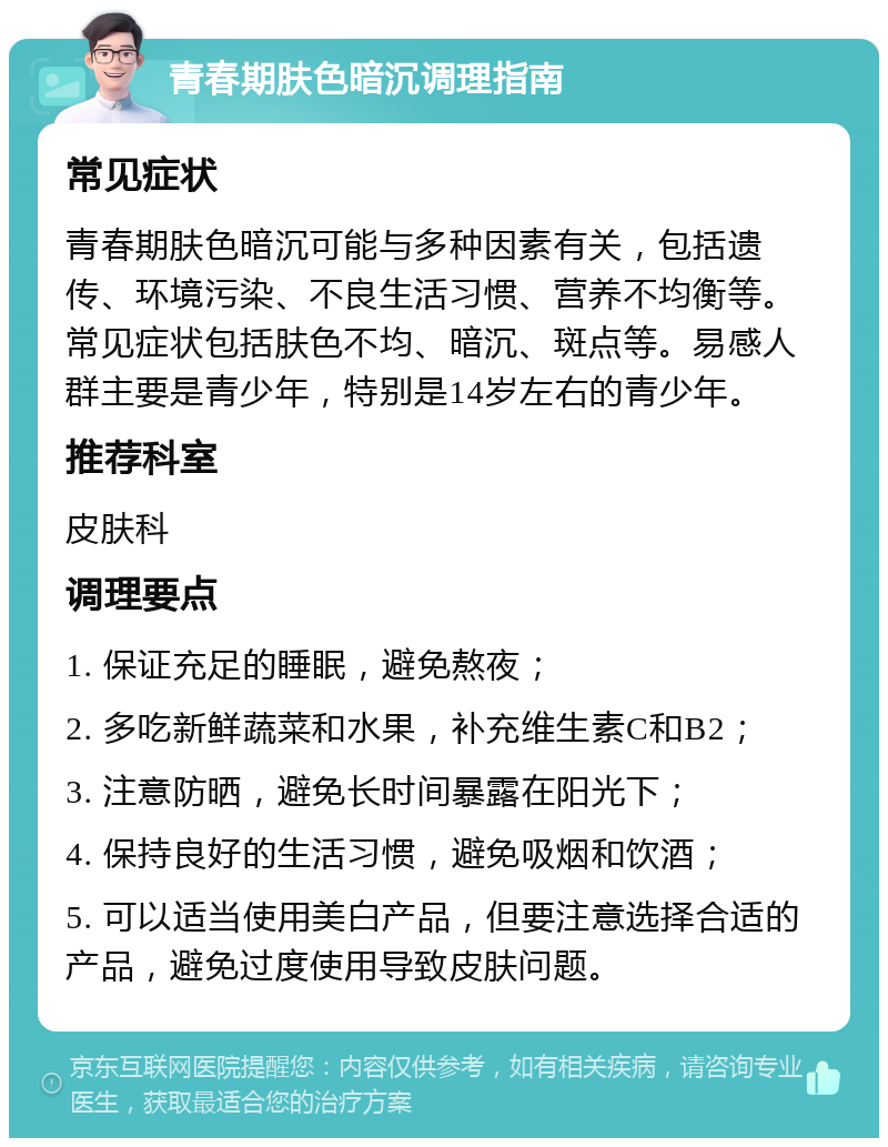 青春期肤色暗沉调理指南 常见症状 青春期肤色暗沉可能与多种因素有关，包括遗传、环境污染、不良生活习惯、营养不均衡等。常见症状包括肤色不均、暗沉、斑点等。易感人群主要是青少年，特别是14岁左右的青少年。 推荐科室 皮肤科 调理要点 1. 保证充足的睡眠，避免熬夜； 2. 多吃新鲜蔬菜和水果，补充维生素C和B2； 3. 注意防晒，避免长时间暴露在阳光下； 4. 保持良好的生活习惯，避免吸烟和饮酒； 5. 可以适当使用美白产品，但要注意选择合适的产品，避免过度使用导致皮肤问题。