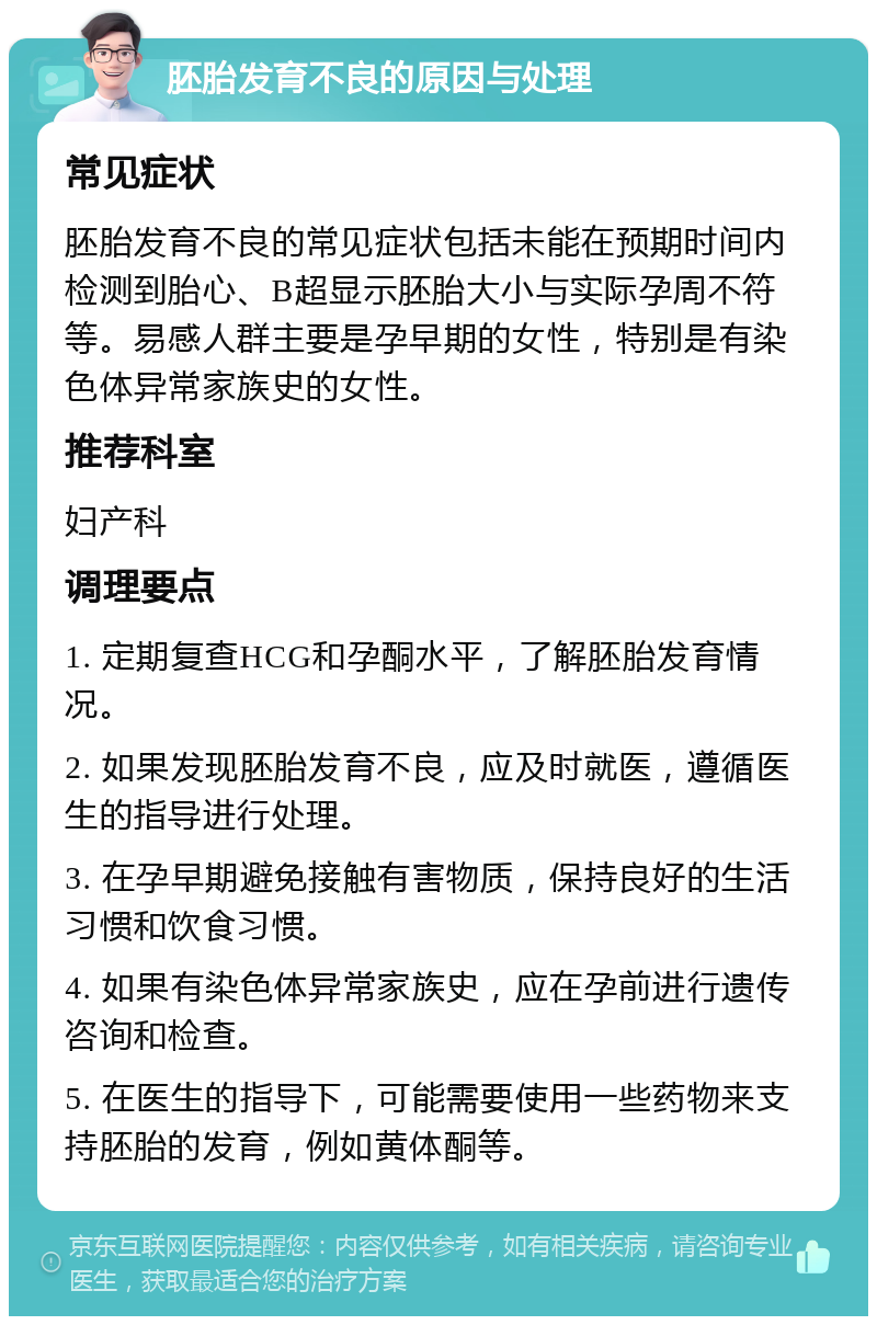 胚胎发育不良的原因与处理 常见症状 胚胎发育不良的常见症状包括未能在预期时间内检测到胎心、B超显示胚胎大小与实际孕周不符等。易感人群主要是孕早期的女性，特别是有染色体异常家族史的女性。 推荐科室 妇产科 调理要点 1. 定期复查HCG和孕酮水平，了解胚胎发育情况。 2. 如果发现胚胎发育不良，应及时就医，遵循医生的指导进行处理。 3. 在孕早期避免接触有害物质，保持良好的生活习惯和饮食习惯。 4. 如果有染色体异常家族史，应在孕前进行遗传咨询和检查。 5. 在医生的指导下，可能需要使用一些药物来支持胚胎的发育，例如黄体酮等。