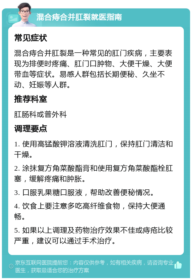 混合痔合并肛裂就医指南 常见症状 混合痔合并肛裂是一种常见的肛门疾病，主要表现为排便时疼痛、肛门口肿物、大便干燥、大便带血等症状。易感人群包括长期便秘、久坐不动、妊娠等人群。 推荐科室 肛肠科或普外科 调理要点 1. 使用高锰酸钾溶液清洗肛门，保持肛门清洁和干燥。 2. 涂抹复方角菜酸酯膏和使用复方角菜酸酯栓肛塞，缓解疼痛和肿胀。 3. 口服乳果糖口服液，帮助改善便秘情况。 4. 饮食上要注意多吃高纤维食物，保持大便通畅。 5. 如果以上调理及药物治疗效果不佳或痔疮比较严重，建议可以通过手术治疗。