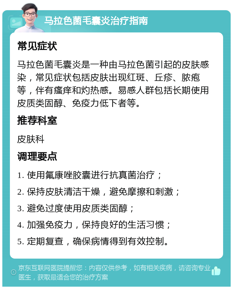 马拉色菌毛囊炎治疗指南 常见症状 马拉色菌毛囊炎是一种由马拉色菌引起的皮肤感染，常见症状包括皮肤出现红斑、丘疹、脓疱等，伴有瘙痒和灼热感。易感人群包括长期使用皮质类固醇、免疫力低下者等。 推荐科室 皮肤科 调理要点 1. 使用氟康唑胶囊进行抗真菌治疗； 2. 保持皮肤清洁干燥，避免摩擦和刺激； 3. 避免过度使用皮质类固醇； 4. 加强免疫力，保持良好的生活习惯； 5. 定期复查，确保病情得到有效控制。