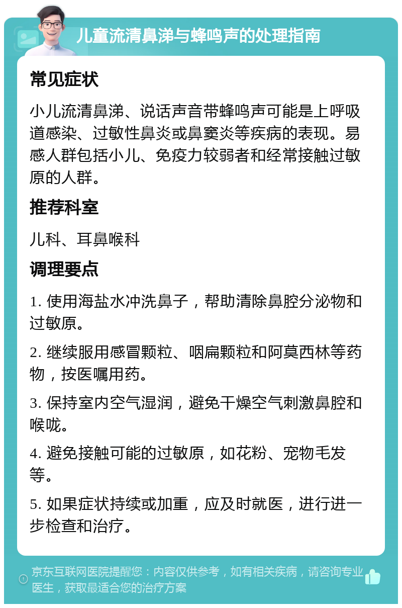 儿童流清鼻涕与蜂鸣声的处理指南 常见症状 小儿流清鼻涕、说话声音带蜂鸣声可能是上呼吸道感染、过敏性鼻炎或鼻窦炎等疾病的表现。易感人群包括小儿、免疫力较弱者和经常接触过敏原的人群。 推荐科室 儿科、耳鼻喉科 调理要点 1. 使用海盐水冲洗鼻子，帮助清除鼻腔分泌物和过敏原。 2. 继续服用感冒颗粒、咽扁颗粒和阿莫西林等药物，按医嘱用药。 3. 保持室内空气湿润，避免干燥空气刺激鼻腔和喉咙。 4. 避免接触可能的过敏原，如花粉、宠物毛发等。 5. 如果症状持续或加重，应及时就医，进行进一步检查和治疗。