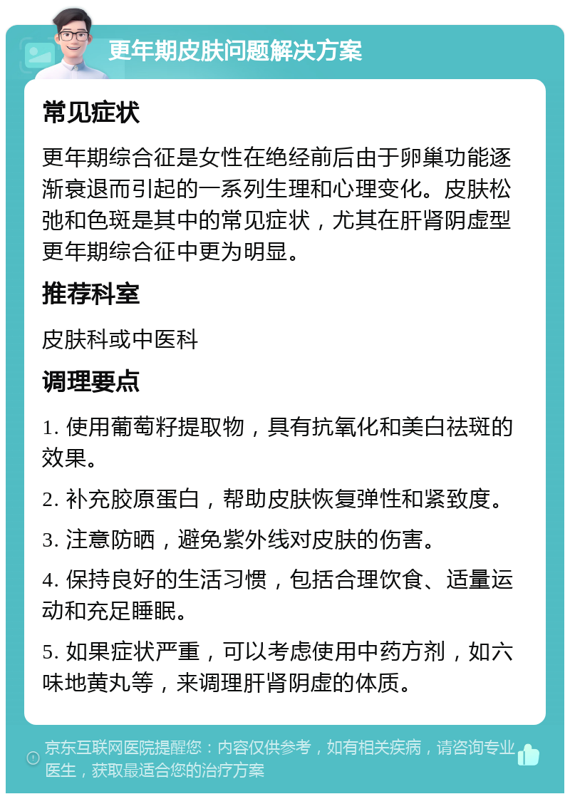 更年期皮肤问题解决方案 常见症状 更年期综合征是女性在绝经前后由于卵巢功能逐渐衰退而引起的一系列生理和心理变化。皮肤松弛和色斑是其中的常见症状，尤其在肝肾阴虚型更年期综合征中更为明显。 推荐科室 皮肤科或中医科 调理要点 1. 使用葡萄籽提取物，具有抗氧化和美白祛斑的效果。 2. 补充胶原蛋白，帮助皮肤恢复弹性和紧致度。 3. 注意防晒，避免紫外线对皮肤的伤害。 4. 保持良好的生活习惯，包括合理饮食、适量运动和充足睡眠。 5. 如果症状严重，可以考虑使用中药方剂，如六味地黄丸等，来调理肝肾阴虚的体质。