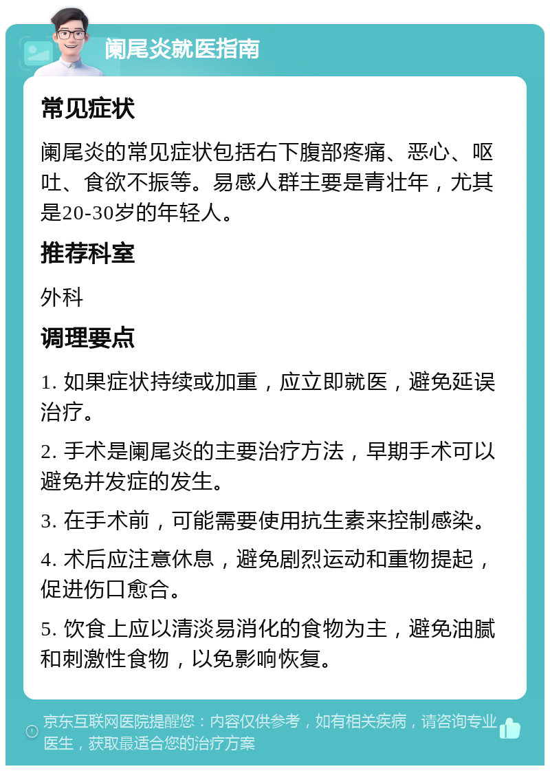 阑尾炎就医指南 常见症状 阑尾炎的常见症状包括右下腹部疼痛、恶心、呕吐、食欲不振等。易感人群主要是青壮年，尤其是20-30岁的年轻人。 推荐科室 外科 调理要点 1. 如果症状持续或加重，应立即就医，避免延误治疗。 2. 手术是阑尾炎的主要治疗方法，早期手术可以避免并发症的发生。 3. 在手术前，可能需要使用抗生素来控制感染。 4. 术后应注意休息，避免剧烈运动和重物提起，促进伤口愈合。 5. 饮食上应以清淡易消化的食物为主，避免油腻和刺激性食物，以免影响恢复。