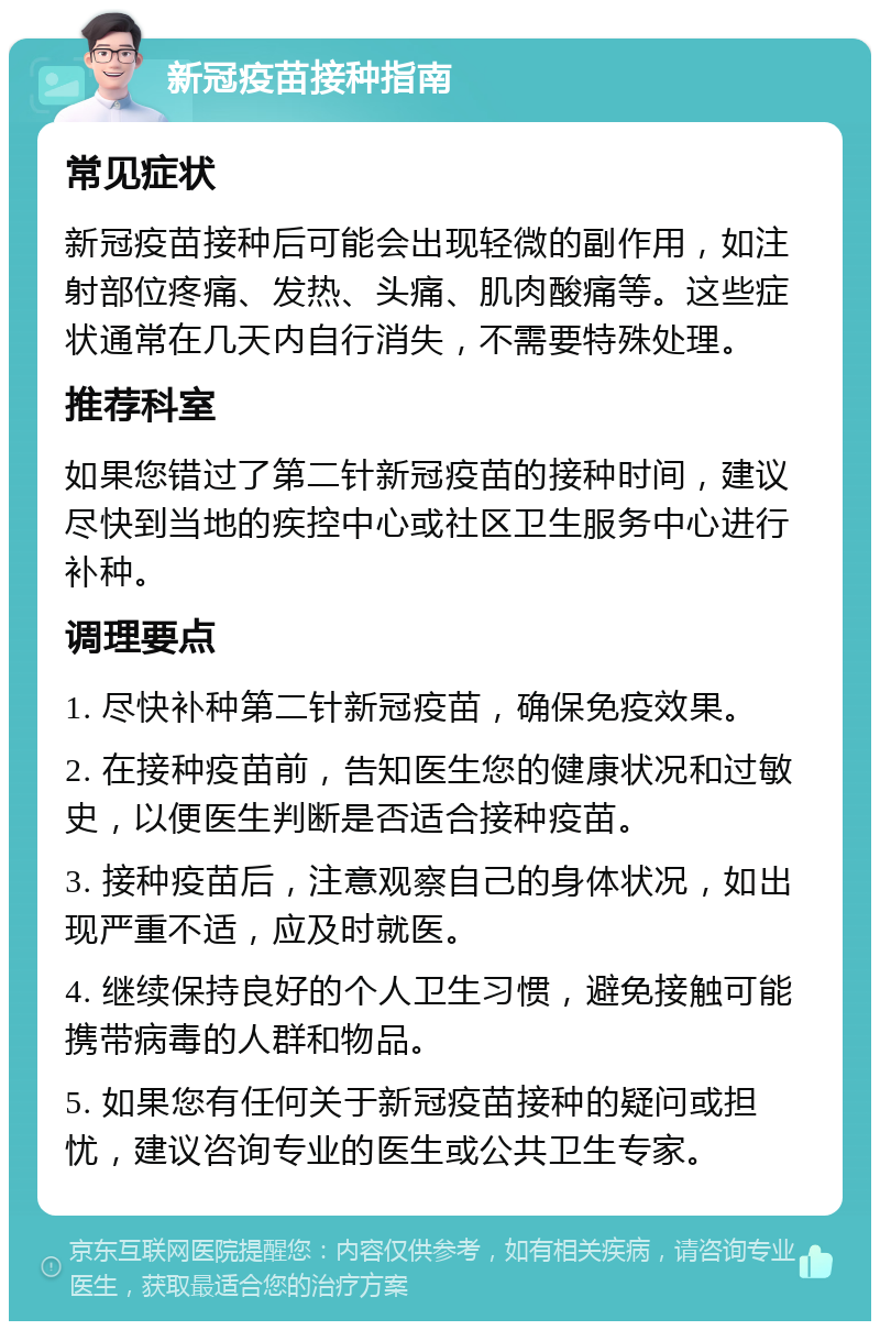 新冠疫苗接种指南 常见症状 新冠疫苗接种后可能会出现轻微的副作用，如注射部位疼痛、发热、头痛、肌肉酸痛等。这些症状通常在几天内自行消失，不需要特殊处理。 推荐科室 如果您错过了第二针新冠疫苗的接种时间，建议尽快到当地的疾控中心或社区卫生服务中心进行补种。 调理要点 1. 尽快补种第二针新冠疫苗，确保免疫效果。 2. 在接种疫苗前，告知医生您的健康状况和过敏史，以便医生判断是否适合接种疫苗。 3. 接种疫苗后，注意观察自己的身体状况，如出现严重不适，应及时就医。 4. 继续保持良好的个人卫生习惯，避免接触可能携带病毒的人群和物品。 5. 如果您有任何关于新冠疫苗接种的疑问或担忧，建议咨询专业的医生或公共卫生专家。