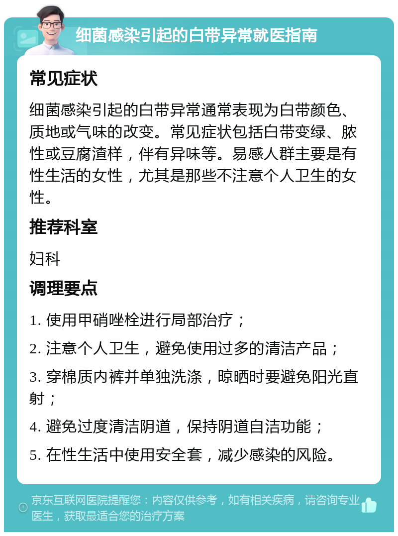 细菌感染引起的白带异常就医指南 常见症状 细菌感染引起的白带异常通常表现为白带颜色、质地或气味的改变。常见症状包括白带变绿、脓性或豆腐渣样，伴有异味等。易感人群主要是有性生活的女性，尤其是那些不注意个人卫生的女性。 推荐科室 妇科 调理要点 1. 使用甲硝唑栓进行局部治疗； 2. 注意个人卫生，避免使用过多的清洁产品； 3. 穿棉质内裤并单独洗涤，晾晒时要避免阳光直射； 4. 避免过度清洁阴道，保持阴道自洁功能； 5. 在性生活中使用安全套，减少感染的风险。