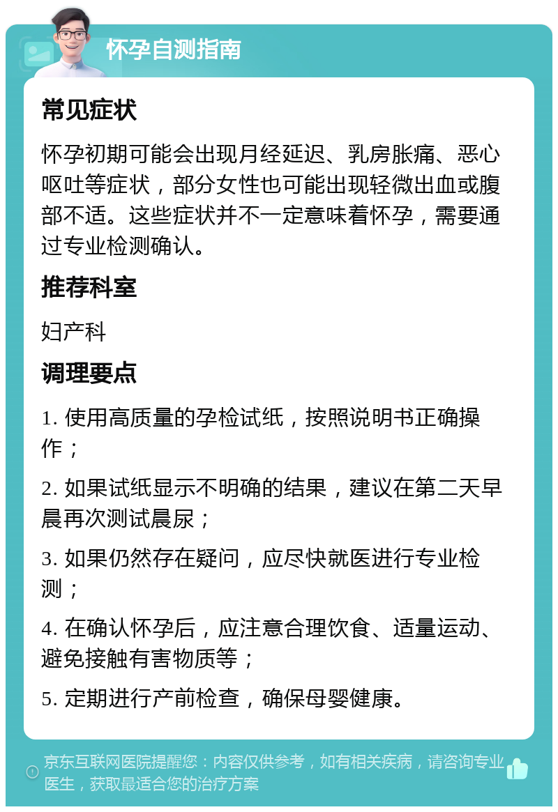 怀孕自测指南 常见症状 怀孕初期可能会出现月经延迟、乳房胀痛、恶心呕吐等症状，部分女性也可能出现轻微出血或腹部不适。这些症状并不一定意味着怀孕，需要通过专业检测确认。 推荐科室 妇产科 调理要点 1. 使用高质量的孕检试纸，按照说明书正确操作； 2. 如果试纸显示不明确的结果，建议在第二天早晨再次测试晨尿； 3. 如果仍然存在疑问，应尽快就医进行专业检测； 4. 在确认怀孕后，应注意合理饮食、适量运动、避免接触有害物质等； 5. 定期进行产前检查，确保母婴健康。