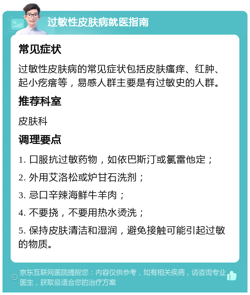 过敏性皮肤病就医指南 常见症状 过敏性皮肤病的常见症状包括皮肤瘙痒、红肿、起小疙瘩等，易感人群主要是有过敏史的人群。 推荐科室 皮肤科 调理要点 1. 口服抗过敏药物，如依巴斯汀或氯雷他定； 2. 外用艾洛松或炉甘石洗剂； 3. 忌口辛辣海鲜牛羊肉； 4. 不要挠，不要用热水烫洗； 5. 保持皮肤清洁和湿润，避免接触可能引起过敏的物质。