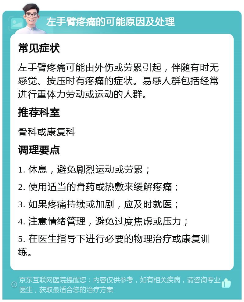 左手臂疼痛的可能原因及处理 常见症状 左手臂疼痛可能由外伤或劳累引起，伴随有时无感觉、按压时有疼痛的症状。易感人群包括经常进行重体力劳动或运动的人群。 推荐科室 骨科或康复科 调理要点 1. 休息，避免剧烈运动或劳累； 2. 使用适当的膏药或热敷来缓解疼痛； 3. 如果疼痛持续或加剧，应及时就医； 4. 注意情绪管理，避免过度焦虑或压力； 5. 在医生指导下进行必要的物理治疗或康复训练。